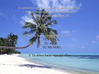La próxima vez que vayas a tu playa preferida,  tal vez encuentres en la arena basura  que otras personas dejaron allí.  No fué basura dejada por ti, pero:  es  TU PLAYA,   es  TU MAR,   es  TU MUNDO, Y Tú debes hacer algo por ellos. 