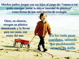 Muchos padres juegan con sus hijos al juego de: "vamos a ver quién consigue juntar la mayor cantidad de plásticos"  como forma de una sutil lección de ecología. Tu los verás pasar  sonrientes , sabiendo que posiblemente salvarán un delfín Otros, en silencio, recogen un plástico abandonado y lo llevan para sus casas, con restos del mar.  