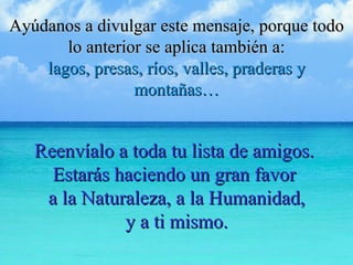 Ayúdanos a divulgar este mensaje, porque todo lo anterior se aplica también a: lagos, presas, ríos, valles, praderas y montañas… Reenvíalo a toda tu lista de amigos.  Estarás haciendo un gran favor  a la Naturaleza, a la Humanidad, y a ti mismo. 