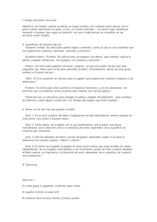 I. Golpeo del balón con el pie
Hablamos de Golpeo cuando le damos un toque al balón con cualquier parte del pie, por lo
tanto cuando realicemos un pase, un tiro, un control orientado... en primer lugar estaremos
haciendo un golpeo que según la intención con que lo efectuemos se convertirá en las
acciones antes citadas.
II. Superficies de contacto del pie
Empeine Frontal: Se utiliza para pases largos o potentes y tiros ya que es una superficie que
nos proporciona potencia, velocidad, recorrido y precisión.
Empeine Interior / Exterior: Se utilizan para los golpeos con efecto, para intentar colocar la
pelota y superar obstáculos. Son golpeos con potencia y precisión.
Interior: Se utiliza para golpeos cercanos i seguros, ya que es la parte del pie que más
seguridad nos ofrece pero le da poca velocidad al balón. Consideramos dentro de este grupo
también el Exterior del pie.
Talón: En una superficie de recurso para el jugador que proporciona sorpresa respecto a los
adversarios.
Puntera: Se utiliza para tiros a portería en espacios reducidos y con los adversarios tan
próximos que no podemos armar la pierna para realizar otro tipo de golpeo.
Planta del pie: La utilizamos para proteger la pelota y alejarla del adversario, para cambios
de dirección y para alguna conducción con ventaja del jugador que lleva la pelota.
II. Zonas en las que hay que golpear el balón
Zona 1: Es la zona superior del balón si golpeamos en ella obtendremos envíos siempre en
línea recta, muy cortos y siempre rasos.
Zona 2: Parte inferior de la pelota con la que pretendemos que el balón coja altura,
normalmente va en dirección recta y la distancia del envía dependerá de la superficie de
contacto que utilicemos.
Zona 3: Son los laterales del balón y el tipo de golpeo dependerá según si el toque lo
realizamos en la parte superior, inferior o central.
Zona 4: El centro de la pelota al golpear en esta zona la altura que coge el balón es media
(dependiendo de si el jugador está estático o en movimiento puede ser más o menos elevada),
el balón avanza en línea recta y la distancia del envío dependerá de la superficie de contacto
que empleemos.
III. Ejercicios
Ejercicio 1
En cada grupo 2 jugadores combinan para chutar.
El jugador A envía un pase a B.
B conduce hacia la zona central y chuta a puerta.
 