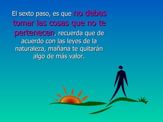 El sexto paso, es que  no debes tomar las cosas que no te pertenecen , recuerda que de acuerdo con las leyes de la naturaleza, mañana te quitarán algo de más valor. 