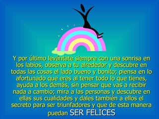 Y por último levántate siempre con una sonrisa en los labios, observa a tu alrededor y descubre en todas las cosas el lado bueno y bonito; piensa en lo afortunado que eres al tener todo lo que tienes, ayuda a los demás, sin pensar que vas a recibir nada a cambio; mira a las personas y descubre en ellas sus cualidades y dales también a ellos el secreto para ser triunfadores y que de esta manera puedan  SER FELICES 