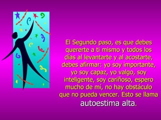 El Segundo paso, es que debes quererte a ti mismo y todos los días al levantarte y al acostarte, debes afirmar: yo soy importante, yo soy capaz, yo valgo, soy inteligente, soy cariñoso, espero mucho de mí, no hay obstáculo que no pueda vencer. Esto se llama  autoestima alta . 