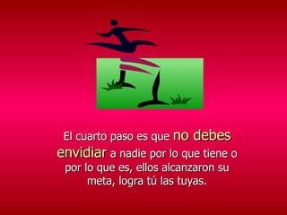 El cuarto paso es que  no debes envidiar  a nadie por lo que tiene o por lo que es, ellos alcanzaron su meta, logra tú las tuyas. 