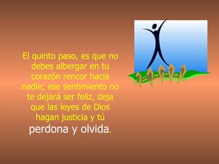 El quinto paso, es que no debes albergar en tu corazón rencor hacia nadie; ese sentimiento no te dejará ser feliz, deja que las leyes de Dios hagan justicia y tú   perdona y olvida . 