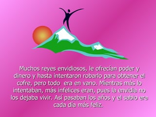 Muchos reyes envidiosos, le ofrecían poder y dinero y hasta intentaron robarlo para obtener el cofre, pero todo  era en vano. Mientras más lo intentaban, más infelices eran, pues la envidia no los dejaba vivir. Así pasaban los años y el sabio era cada día más feliz.  