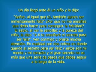 Un día llegó ante él un niño y le dijo: “ Señor, al igual que tú, también quiero ser inmensamente feliz” ¿Por qué no me enseñas que debo hacer para conseguir la felicidad?  El sabio, al ver la sencillez y la pureza del niño, le dijo: “A ti te enseñaré el secreto para ser feliz”. Ven conmigo y presta mucha atención. En realidad son dos cofres en donde guardo el secreto para ser feliz y estos son mi mente y mi corazón y el gran secreto no es más que una serie de pasos que debes seguir a lo largo de la vida.  