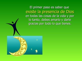 El primer paso es saber que  existe la presencia de Dios  en todas las cosas de la vida y por lo tanto, debes amarlo y darle gracias por todo lo que tienes. 