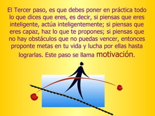 El Tercer paso, es que debes poner en práctica todo lo que dices que eres, es decir, si piensas que eres inteligente, actúa inteligentemente; si piensas que eres capaz, haz lo que te propones; si piensas que no hay obstáculos que no puedas vencer, entonces proponte metas en tu vida y lucha por ellas hasta lograrlas. Este paso se llama  motivación . 