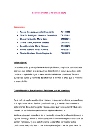 Secretos Ocultos (The Unsaid 2001)
Integrantes:
 Acosta Vásquez, Jennifer Stephanie AV100313
 Chacón Rodríguez, Marisela Guadalupe CR100412
 Chavarría Murillo, María José CM103214
 García Durán, Gerardo Ernesto GD100212
 González nieto, Elena Xiomara GN100213
 Molina Barrera, Melba Patricia MB100812
 Pinzón Menjivar, Gloria Stephanie PM101812
Introducción:
Un adolescente, quien aparenta no tener problemas, carga con perturbadores
secretos que obligan a un psiquiatra a desenterrar el oscuro pasado de este
paciente. La película sigue la lucha de Michael Hunter para hacer frente al
suicidio de su hijo y su intento de rehabilitar a Thomas Caffey, que le recuerda
a su propio hijo.
Cómo identificar los problemas familiares que se observan.
En la película podemos identificar distintos problemas familiares que con llevan
a la ruptura del núcleo familiar por situaciones que afectan directamente la
salud mental de cada integrante y la capacidad que tiene cada individuo para
retener los sentimientos que causaron algún daño como el:
trastorno obsesivo compulsivo en el momento en que tanto el paciente como el
hijo del psicólogo tenían la misma característica de botar la pelota cada que se
sentían nerviosos, ya que este trastorno se identifica por realizar actos
particulares una y otra vez lo cual ambos personajes lo hacían para tratar de
 