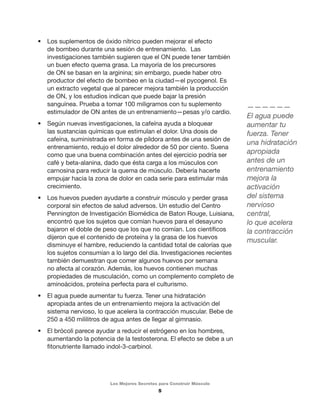 • Los suplementos de óxido nítrico pueden mejorar el efecto 
de bombeo durante una sesión de entrenamiento. Las 
investigaciones también sugieren que el ON puede tener también 
un buen efecto quema grasa. La mayoría de los precursores 
de ON se basan en la arginina; sin embargo, puede haber otro 
productor del efecto de bombeo en la ciudad—el pycogenol. Es 
un extracto vegetal que al parecer mejora también la producción 
de ON, y los estudios indican que puede bajar la presión 
sanguínea. Prueba a tomar 100 miligramos con tu suplemento 
estimulador de ON antes de un entrenamiento—pesas y/o cardio. 
• Según nuevas investigaciones, la cafeína ayuda a bloquear 
las sustancias químicas que estimulan el dolor. Una dosis de 
cafeína, suministrada en forma de píldora antes de una sesión de 
entrenamiento, redujo el dolor alrededor de 50 por ciento. Suena 
como que una buena combinación antes del ejercicio podría ser 
café y beta-alanina, dado que ésta carga a los músculos con 
carnosina para reducir la quema de músculo. Debería hacerte 
empujar hacia la zona de dolor en cada serie para estimular más 
crecimiento. 
• Los huevos pueden ayudarte a construir músculo y perder grasa 
corporal sin efectos de salud adversos. Un estudio del Centro 
Pennington de Investigación Biomédica de Baton Rouge, Luisiana, 
encontró que los sujetos que comían huevos para el desayuno 
bajaron el doble de peso que los que no comían. Los científicos 
dijeron que el contenido de proteína y la grasa de los huevos 
disminuye el hambre, reduciendo la cantidad total de calorías que 
los sujetos consumían a lo largo del día. Investigaciones recientes 
también demuestran que comer algunos huevos por semana 
no afecta al corazón. Además, los huevos contienen muchas 
propiedades de musculación, como un complemento completo de 
aminoácidos, proteína perfecta para el culturismo. 
• El agua puede aumentar tu fuerza. Tener una hidratación 
apropiada antes de un entrenamiento mejora la activación del 
sistema nervioso, lo que acelera la contracción muscular. Bebe de 
250 a 450 mililitros de agua antes de llegar al gimnasio. 
• El brócoli parece ayudar a reducir el estrógeno en los hombres, 
aumentando la potencia de la testosterona. El efecto se debe a un 
fitonutriente llamado indol-3-carbinol. 
Los Mejores Secretos para Construir Músculo 
5 
—————— 
El agua puede 
aumentar tu 
fuerza. Tener 
una hidratación 
apropiada 
antes de un 
entrenamiento 
mejora la 
activación 
del sistema 
nervioso 
central, 
lo que acelera 
la contracción 
muscular. 
 