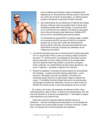 que los atletas que tomaban cafeína inmediatamente 
después de un entrenamiento intenso tuvieron más de 60 
por ciento de aumento de glucógeno. La cafeína parece 
ayudar a transportar la glucosa al tejido muscular. 
• Las mitocondrias de una célula son su fábrica de energía. 
Así que cualquier cosa que puedas hacer o tomar para 
mejorarlas puede darte más energía. La coenzima Q10 
es un nutriente de esa categoría. Aumenta la capacidad 
de la mitocondria para crear adenosina trifosfato-ATP-que 
es como combustible para aviones celular. 
Lo interesante es que también la creatina juega un papel 
en el aumento del ATP, así que la CoQ10 y la creatina 
pueden ser un buen elixir antes del entrenamiento 
para ayudarte a levantar más peso para estimular más 
crecimiento muscular. Empieza con alrededor de 50 
miligramos de CoQ10. 
• ¿Te sientes decaído antes de un entrenamiento? ¿Estás pensando 
en no ir al gimnasio? Pela y come una naranja. Según la edición 
de enero ’11 de Prevention, la investigación demuestra que los 
cítricos estimulan el nervio olfativo dentro de la cavidad nasal, 
activa el sistema límbico del cerebro y aumenta tu energía y 
ánimo. Además, los carbohidratos de bajo índice glucémico—de 
unos 17 gramos— ayudarán a reponer tus músculos. 
• Durante la digestión, la proteína se descompone en aminoácidos. 
Sin embargo, si estás buscando efectos específicos—como 
construir más tejido muscular con BCAAs—tomarlos con 
alimentos puede disminuir su efectividad. Según la edición de 
marzo ’11 de Better Nutrition (Mejor Nutrición), los aminoácidos 
individuales compiten por absorción, así que es mejor tomar los 
BCAAs 30 minutos antes, o dos horas después de una comida. 
En cuanto a las frutas, las manzanas encabezan la lista—bajo 
índice glucémico, altas en fibra, 10 gramos de carbohidratos. Aun así, 
una nota reciente en la edición de septiembre ’11 de Health le asigna 
más beneficios a la crujiente fruta: 
«Este bien conocido espanta médicos también reduce el 
colesterol... Nuevas investigaciones realizadas en la Universidad de 
Iowa sugieren que la piel puede ayudar a construir músculo.» Leíste 
bien—la cáscara de la manzana parece ser anabólica. 
Los Mejores Secretos para Construir Músculo 
8 
