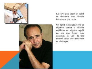 La clave para crear un perfil es descubrir una historia interesante que contar.  Un perfil es un relato con un objetivo: contar la historia cotidiana de alguien –ojalá no sea una figura muy conocida, tal vez– de una manera única que trascienda en el tiempo. 