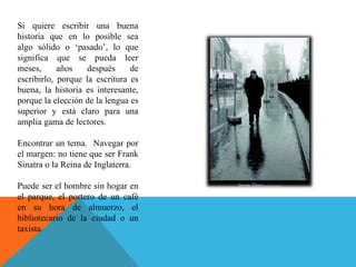 Si quiere escribir una buena historia que en lo posible sea algo sólido o ‘pasado’, lo que significa que se pueda leer meses, años después de escribirlo, porque la escritura es buena, la historia es interesante, porque la elección de la lengua es superior y está claro para una amplia gama de lectores. Encontrar un tema.  Navegar por el margen: no tiene que ser Frank Sinatra o la Reina de Inglaterra.  Puede ser el hombre sin hogar en el parque, el portero de un café en su hora de almuerzo, el bibliotecario de la ciudad o un taxista.  