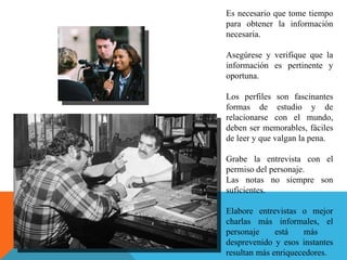 Es necesario que tome tiempo para obtener la información necesaria.  Asegúrese y verifique que la información es pertinente y oportuna. Los perfiles son fascinantes formas de estudio y de relacionarse con el mundo, deben ser memorables, fáciles de leer y que valgan la pena.  Grabe la entrevista con el permiso del personaje.  Las notas no siempre son suficientes.  Elabore entrevistas o mejor charlas más informales, el personaje está más  desprevenido y esos instantes resultan más enriquecedores.  