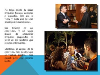 No tenga miedo de hacer preguntas básicas, comunes e inusuales, pero eso si vigile y cuide que no sean interrogantes redundantes. Sea flexible en sus entrevistas, y no tenga miedo de abandonar preguntas preparadas en favor de los senderos que resultan interesantes.  Mantenga el control de la entrevista, pero no deje que se vuelven rígidos.  Sea casual, pero este siempre alerta.  