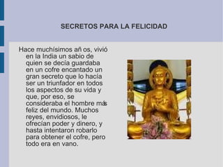 SECRETOS PARA LA FELICIDAD Hace muchísimos años, vivió en la India un sabio de quien se decía guardaba en un cofre encantado un gran secreto que lo hacía ser un triunfador en todos los aspectos de su vida y que, por eso, se consideraba el hombre más feliz del mundo. Muchos reyes, envidiosos, le ofrecían poder y dinero, y hasta intentaron robarlo para obtener el cofre, pero todo era en vano.  