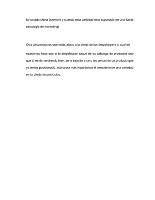 tu variada oferta (siempre y cuando esta variedad este soportada en una fuerte
estrategia de marketing)
Otra desventaja es que estás atado a la oferta de tus dropshippers lo cual en
ocasiones hace que si tu dropshipper saque de su catálogo de productos uno
que tú estés vendiendo bien, se te bajarán a cero las ventas de un producto que
ya tenías posicionado, acá cobra más importancia el tema de tener una variedad
en tu oferta de productos.
 