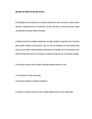 Modelo de Retail Arbitrage Online
El arbitrage es una técnica de comercio electrónico que consiste en aprovechar
ofertas y liquidaciones de productos de alta demanda, comprarlos para luego
revenderlos al precio full de mercado.
A diferencia de los modelos anteriores, en este modelo sí requerirás de inversión
para poder vender tus productos y es uno de los modelos que más efectividad
tiene ya que tienes disponibilidad de despacho inmediato de tus productos y los
clientes adoramos que nos entreguen nuestros productos lo más rápido posible.
Los factores claves para trabajar arbitraje básicamente son dos:
• Un producto de alta demanda
• Encontrar ofertas de dichos productos
Los pasos a seguir para que este modelo tenga éxito son los siguientes:
 