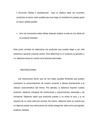 • Encontrar ofertas o liquidaciones: Aquí tu objetivo debe ser encontrar
productos al menor costo posible para que luego al venderlos te puedas ganar
la mayor utilidad posible
• Una vez encuentres estas ofertas deberás analizar si esta es una oferta de
un producto Ganador
Este punto consiste en seleccionar los productos que pueden llegar a ser más
atractivos y generar mayores ventas. Para determinar si un producto es ganador o
no, debemos tomar en cuenta cinco factores esenciales:
RESTRICCIONES
Las restricciones tienen que ver con todas aquellas limitantes que pueden
entorpecer la comercialización de nuestro producto o afectar directamente a la
relación costo-beneficio del mismo. Por ejemplo, si debemos importar nuestro
producto, debemos averiguar las restricciones y requerimientos aduanales y de
transporte. Debemos saber qué productos pueden o no entrar al país, y si se
requiere de un costo extra por arancel. Así mismo, debemos tener en cuenta que
en algunos países hay restricciones de ciertas categorías, tales como pornografía,
piratería, etcétera.
 