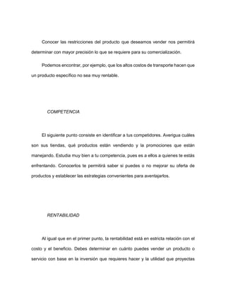 Conocer las restricciones del producto que deseamos vender nos permitirá
determinar con mayor precisión lo que se requiere para su comercialización.
Podemos encontrar, por ejemplo, que los altos costos de transporte hacen que
un producto específico no sea muy rentable.
COMPETENCIA
El siguiente punto consiste en identificar a tus competidores. Averigua cuáles
son sus tiendas, qué productos están vendiendo y la promociones que están
manejando. Estudia muy bien a tu competencia, pues es a ellos a quienes te estás
enfrentando. Conocerlos te permitirá saber si puedes o no mejorar su oferta de
productos y establecer las estrategias convenientes para aventajarlos.
RENTABILIDAD
Al igual que en el primer punto, la rentabilidad está en estricta relación con el
costo y el beneficio. Debes determinar en cuánto puedes vender un producto o
servicio con base en la inversión que requieres hacer y la utilidad que proyectas
 