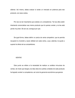 obtener. Así mismo, debes evaluar si existe un mercado en potencia para ese
producto, con esos costos.
Por eso es tan importante que evalúes a tu competencia. Tal vez ellos estén
intentando comercializar ese mismo producto que tú quieres vender y no les está
yendo muy bien. De ser así, averigua por qué.
De igual forma, debes definir un precio de venta competitivo, que te permita
recuperar tu inversión y sacar utilidad con cada venta, y que, además, te ayude a
superar la oferta de tus competidores.
VENTAS
Este punto se refiere a la necesidad de realizar un análisis minucioso de
ventas, de modo que tengas una idea clara de cuántas unidades de cada producto
ha logrado vender tu competencia, así como la ganancia económica que genera
 
