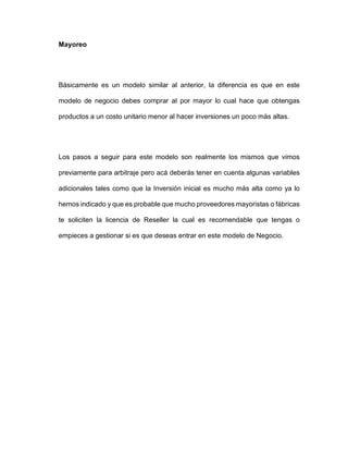 Mayoreo
Básicamente es un modelo similar al anterior, la diferencia es que en este
modelo de negocio debes comprar al por mayor lo cual hace que obtengas
productos a un costo unitario menor al hacer inversiones un poco más altas.
Los pasos a seguir para este modelo son realmente los mismos que vimos
previamente para arbitraje pero acá deberás tener en cuenta algunas variables
adicionales tales como que la Inversión inicial es mucho más alta como ya lo
hemos indicado y que es probable que mucho proveedores mayoristas o fábricas
te soliciten la licencia de Reseller la cual es recomendable que tengas o
empieces a gestionar si es que deseas entrar en este modelo de Negocio.
 