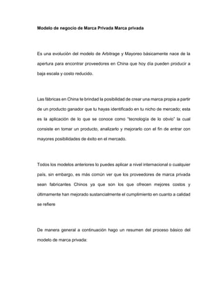 Modelo de negocio de Marca Privada Marca privada
Es una evolución del modelo de Arbitrage y Mayoreo básicamente nace de la
apertura para encontrar proveedores en China que hoy día pueden producir a
baja escala y costo reducido.
Las fábricas en China te brindad la posibilidad de crear una marca propia a partir
de un producto ganador que tu hayas identificado en tu nicho de mercado; esta
es la aplicación de lo que se conoce como “tecnología de lo obvio” la cual
consiste en tomar un producto, analizarlo y mejorarlo con el fin de entrar con
mayores posibilidades de éxito en el mercado.
Todos los modelos anteriores lo puedes aplicar a nivel internacional o cualquier
país, sin embargo, es más común ver que los proveedores de marca privada
sean fabricantes Chinos ya que son los que ofrecen mejores costos y
últimamente han mejorado sustancialmente el cumplimiento en cuanto a calidad
se refiere
De manera general a continuación hago un resumen del proceso básico del
modelo de marca privada:
 
