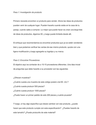 Paso 1: Investigación de producto
Primero necesita encontrar un producto para vender. Ahora las ideas de productos
pueden venir de cualquier lugar. Pueden hacerlo cuando estás en la casa de tu
pareja, cuando sales a comprar. Lo mejor que puede hacer es crear una larga lista
de ideas de productos, digamos 50, y luego puede limitarla desde allí.
El enfoque que recomendamos es encontrar productos que ya se estén vendiendo
bien y que podamos verificar las ventas de ese mismo producto, quizás con una
ligera modificación y luego agregarle su logotipo y su marca.
Paso 2: Encontrar Proveedores
El objetivo aquí es contactar de a 10-15 proveedores diferentes. Una idea inicial
de preguntas que debe hacerle a su proveedor son las siguientes
¿Ofrecen muestras?
¿Cuánto cuesta una muestra de este código postal o de EE. UU.?
¿Cuánto cuesta producir 500 piezas?
¿Cuánto cuesta producir 1000 piezas?
¿Puedo hacer un primer pedido de solo 200 piezas y cuánto pcuesta?
Y luego, si hay algo específico que desee cambiar con ese producto, ¿puede
hacer que este producto cumpla con esta especificación? ¿Puedes hacerlo de
este tamaño? ¿Puede producirlo de este material?
 