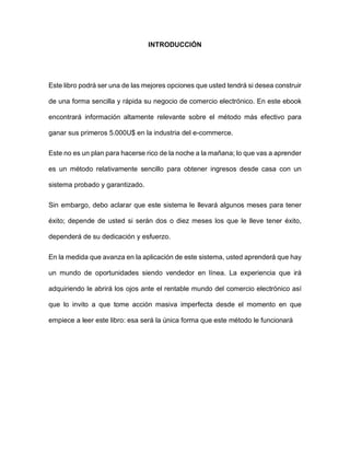 INTRODUCCIÓN
Este libro podrá ser una de las mejores opciones que usted tendrá si desea construir
de una forma sencilla y rápida su negocio de comercio electrónico. En este ebook
encontrará información altamente relevante sobre el método más efectivo para
ganar sus primeros 5.000U$ en la industria del e-commerce.
Este no es un plan para hacerse rico de la noche a la mañana; lo que vas a aprender
es un método relativamente sencillo para obtener ingresos desde casa con un
sistema probado y garantizado.
Sin embargo, debo aclarar que este sistema le llevará algunos meses para tener
éxito; depende de usted si serán dos o diez meses los que le lleve tener éxito,
dependerá de su dedicación y esfuerzo.
En la medida que avanza en la aplicación de este sistema, usted aprenderá que hay
un mundo de oportunidades siendo vendedor en línea. La experiencia que irá
adquiriendo le abrirá los ojos ante el rentable mundo del comercio electrónico así
que lo invito a que tome acción masiva imperfecta desde el momento en que
empiece a leer este libro: esa será la única forma que este método le funcionará
 