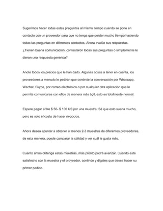 Sugerimos hacer todas estas preguntas al mismo tiempo cuando se pone en
contacto con un proveedor para que no tenga que perder mucho tiempo haciendo
todas las preguntas en diferentes contactos. Ahora evalúe sus respuestas.
¿Tienen buena comunicación, contestaron todas sus preguntas o simplemente le
dieron una respuesta genérica?
Anote todos los precios que le han dado. Algunas cosas a tener en cuenta, los
proveedores a menudo le pedirán que continúe la conversación por Whatsapp,
Wechat, Skype, por correo electrónico o por cualquier otra aplicación que le
permita comunicarse con ellos de manera más ágil, esto es totalmente normal.
Espere pagar entre $ 50- $ 100 US por una muestra. Sé que esto suena mucho,
pero es solo el costo de hacer negocios.
Ahora desea apuntar a obtener al menos 2-3 muestras de diferentes proveedores,
de esta manera, puede comparar la calidad y ver cuál le gusta más.
Cuanto antes obtenga estas muestras, más pronto podrá avanzar. Cuando esté
satisfecho con la muestra y el proveedor, continúe y dígales que desea hacer su
primer pedido.
 