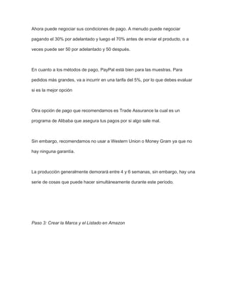 Ahora puede negociar sus condiciones de pago. A menudo puede negociar
pagando el 30% por adelantado y luego el 70% antes de enviar el producto, o a
veces puede ser 50 por adelantado y 50 después.
En cuanto a los métodos de pago, PayPal está bien para las muestras. Para
pedidos más grandes, va a incurrir en una tarifa del 5%, por lo que debes evaluar
si es la mejor opción
Otra opción de pago que recomendamos es Trade Assurance la cual es un
programa de Alibaba que asegura tus pagos por si algo sale mal.
Sin embargo, recomendamos no usar a Western Union o Money Gram ya que no
hay ninguna garantía.
La producción generalmente demorará entre 4 y 6 semanas, sin embargo, hay una
serie de cosas que puede hacer simultáneamente durante este período.
Paso 3: Crear la Marca y el Listado en Amazon
 
