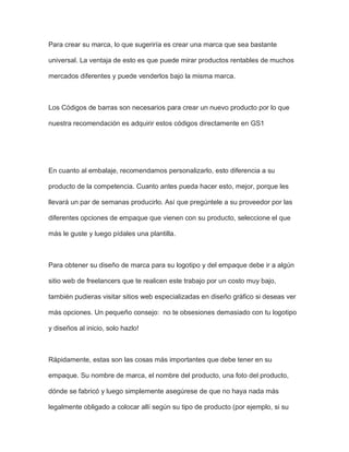 Para crear su marca, lo que sugeriría es crear una marca que sea bastante
universal. La ventaja de esto es que puede mirar productos rentables de muchos
mercados diferentes y puede venderlos bajo la misma marca.
Los Códigos de barras son necesarios para crear un nuevo producto por lo que
nuestra recomendación es adquirir estos códigos directamente en GS1
En cuanto al embalaje, recomendamos personalizarlo, esto diferencia a su
producto de la competencia. Cuanto antes pueda hacer esto, mejor, porque les
llevará un par de semanas producirlo. Así que pregúntele a su proveedor por las
diferentes opciones de empaque que vienen con su producto, seleccione el que
más le guste y luego pídales una plantilla.
Para obtener su diseño de marca para su logotipo y del empaque debe ir a algún
sitio web de freelancers que te realicen este trabajo por un costo muy bajo,
también pudieras visitar sitios web especializadas en diseño gráfico si deseas ver
más opciones. Un pequeño consejo: no te obsesiones demasiado con tu logotipo
y diseños al inicio, solo hazlo!
Rápidamente, estas son las cosas más importantes que debe tener en su
empaque. Su nombre de marca, el nombre del producto, una foto del producto,
dónde se fabricó y luego simplemente asegúrese de que no haya nada más
legalmente obligado a colocar allí según su tipo de producto (por ejemplo, si su
 