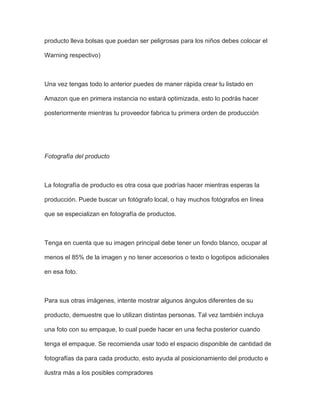 producto lleva bolsas que puedan ser peligrosas para los niños debes colocar el
Warning respectivo)
Una vez tengas todo lo anterior puedes de maner rápida crear tu listado en
Amazon que en primera instancia no estará optimizada, esto lo podrás hacer
posteriormente mientras tu proveedor fabrica tu primera orden de producción
Fotografía del producto
La fotografía de producto es otra cosa que podrías hacer mientras esperas la
producción. Puede buscar un fotógrafo local, o hay muchos fotógrafos en línea
que se especializan en fotografía de productos.
Tenga en cuenta que su imagen principal debe tener un fondo blanco, ocupar al
menos el 85% de la imagen y no tener accesorios o texto o logotipos adicionales
en esa foto.
Para sus otras imágenes, intente mostrar algunos ángulos diferentes de su
producto, demuestre que lo utilizan distintas personas. Tal vez también incluya
una foto con su empaque, lo cual puede hacer en una fecha posterior cuando
tenga el empaque. Se recomienda usar todo el espacio disponible de cantidad de
fotografías da para cada producto, esto ayuda al posicionamiento del producto e
ilustra más a los posibles compradores
 