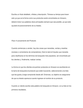 Escriba un título detallado, viñetas y descripción. Tómese su tiempo para hacer
esto ya que es la forma como sus productos serán encontrados en Amazon,
deberá incluir sus palabras clave principales siempre que sea posible, ya que esto
ayudará al posicionamiento de su listado.
Paso 4 Lanzamiento del Producto
Cuando comienzas a vender, hay dos cosas que necesitas, ventas y reseñas
(reviews o comentarios de compradores), Esto le dará el impulso que necesita
para clasificarse en los términos de búsqueda más populares, ser encontrado por
los clientes y, finalmente, realizar ventas.
La forma en que los clientes encuentran productos en Amazon es escribiendo en
la barra de búsqueda el producto que están buscando, seleccionando una lista
que les gusta y luego comprando desde allí. Entonces, su objetivo es asegurarse
de que su listado aparezca cuando ingresen el nombre de su producto.
Cuando un cliente escribe esta palabra de búsqueda en Amazon, ve su lista en los
primeros resultados.
 