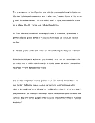 Por lo que puede ver clasificando o apareciendo en estas páginas principales con
términos de búsqueda adecuados a su producto es cómo los clientes lo descubren
y cómo obtiene las ventas. Una lista nueva, como la suya, probablemente estará
en la página 20 o 50 y nunca será vista por los clientes.
La única forma de comenzar a escalar posiciones y, finalmente, aparecer en la
primera página, que es donde se realizan la mayoría de las ventas, es obtener
ventas.
Es por eso que las ventas son una de las cosas más importantes para comenzar.
Una vez que tenga esa visibilidad, ¿cómo puede hacer que los clientes compren
su listado y no el de otra persona? Aquí es donde entran las críticas (comentarios,
reseñas o reviews de los compradores)
Los clientes compran en listados que tienen un gran número de reseñas en las
que confían. Entonces, es por eso que es realmente importante para usted
obtener ventas y reseñas la primera vez que comienza. Cuando lanza su producto
por primera vez, es una buena estrategia ofrecer promociones (Amazon tiene una
variedad de promociones que podemos usar para impulsar las ventas de nuestros
productos)
 