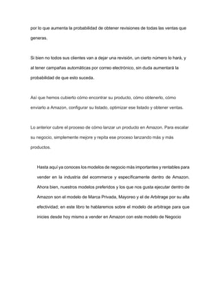 por lo que aumenta la probabilidad de obtener revisiones de todas las ventas que
generas.
Si bien no todos sus clientes van a dejar una revisión, un cierto número lo hará, y
al tener campañas automáticas por correo electrónico, sin duda aumentará la
probabilidad de que esto suceda.
Así que hemos cubierto cómo encontrar su producto, cómo obtenerlo, cómo
enviarlo a Amazon, configurar su listado, optimizar ese listado y obtener ventas.
Lo anterior cubre el proceso de cómo lanzar un producto en Amazon. Para escalar
su negocio, simplemente mejore y repita ese proceso lanzando más y más
productos.
Hasta aquí ya conoces los modelos de negocio más importantes y rentables para
vender en la industria del ecommerce y específicamente dentro de Amazon.
Ahora bien, nuestros modelos preferidos y los que nos gusta ejecutar dentro de
Amazon son el modelo de Marca Privada, Mayoreo y el de Arbitrage por su alta
efectividad; en este libro te hablaremos sobre el modelo de arbitrage para que
inicies desde hoy mismo a vender en Amazon con este modelo de Negocio
 