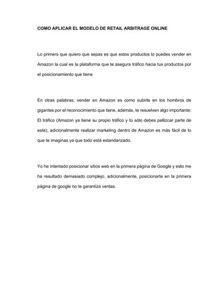 COMO APLICAR EL MODELO DE RETAIL ARBITRAGE ONLINE
Lo primero que quiero que sepas es que estos productos lo puedes vender en
Amazon la cual es la plataforma que te asegura tráfico hacia tus productos por
el posicionamiento que tiene
En otras palabras, vender en Amazon es como subirte en los hombros de
gigantes por el reconocimiento que tiene, además, te resuelven algo importante:
El tráfico (Amazon ya tiene su propio tráfico y tú sólo debes pellizcar parte de
este); adicionalmente realizar marketing dentro de Amazon es más fácil de lo
que te imaginas ya que todo está estandarizado.
Yo he intentado posicionar sitios web en la primera página de Google y esto me
ha resultado demasiado complejo, adicionalmente, posicionarte en la primera
página de google no te garantiza ventas.
 