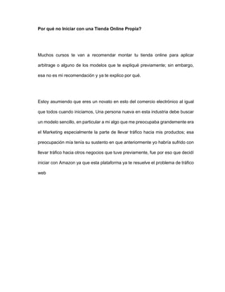 Por qué no Iniciar con una Tienda Online Propia?
Muchos cursos te van a recomendar montar tu tienda online para aplicar
arbitrage o alguno de los modelos que te expliqué previamente; sin embargo,
esa no es mi recomendación y ya te explico por qué.
Estoy asumiendo que eres un novato en esto del comercio electrónico al igual
que todos cuando iniciamos, Una persona nueva en esta industria debe buscar
un modelo sencillo, en particular a mi algo que me preocupaba grandemente era
el Marketing especialmente la parte de llevar tráfico hacia mis productos; esa
preocupación mía tenía su sustento en que anteriormente yo habría sufrido con
llevar tráfico hacia otros negocios que tuve previamente, fue por eso que decidí
iniciar con Amazon ya que esta plataforma ya te resuelve el problema de tráfico
web
 