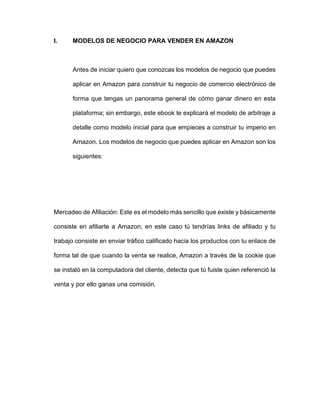 I. MODELOS DE NEGOCIO PARA VENDER EN AMAZON
Antes de iniciar quiero que conozcas los modelos de negocio que puedes
aplicar en Amazon para construir tu negocio de comercio electrónico de
forma que tengas un panorama general de cómo ganar dinero en esta
plataforma; sin embargo, este ebook te explicará el modelo de arbitraje a
detalle como modelo inicial para que empieces a construir tu imperio en
Amazon. Los modelos de negocio que puedes aplicar en Amazon son los
siguientes:
Mercadeo de Afiliación: Este es el modelo más sencillo que existe y básicamente
consiste en afiliarte a Amazon, en este caso tú tendrías links de afiliado y tu
trabajo consiste en enviar tráfico calificado hacia los productos con tu enlace de
forma tal de que cuando la venta se realice, Amazon a través de la cookie que
se instaló en la computadora del cliente, detecta que tú fuiste quien referenció la
venta y por ello ganas una comisión.
 