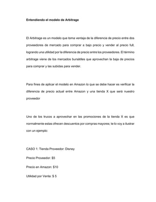 Entendiendo el modelo de Arbitrage
El Arbitrage es un modelo que toma ventaja de la diferencia de precio entre dos
proveedores de mercado para comprar a bajo precio y vender al precio full,
logrando una utilidad por la diferencia de precio entre los proveedores. El término
arbitrage viene de los mercados bursátiles que aprovechan la baja de precios
para comprar y las subidas para vender.
Para fines de aplicar el modelo en Amazon lo que se debe hacer es verificar la
diferencia de precio actual entre Amazon y una tienda X que será nuestro
proveedor
Uno de los trucos a aprovechar en las promociones de la tienda X es que
normalmente estas ofrecen descuentos por compras mayores; te lo voy a ilustrar
con un ejemplo:
CASO 1: Tienda Proveedor: Disney
Precio Proveedor: $5
Precio en Amazon: $10
Utilidad por Venta: $ 5
 