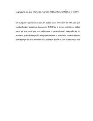 La pregunta es: Qué retorno de Inversión (ROI) prefieres el 100% o el 150%?;
En cualquier negocio los análisis los debes hacer en función del ROI para que
puedas luego ir escalando tu negocio. El ROI es el primer análisis que debes
hacer ya que es el que va a determinar tu ganancia real, imagínate por un
momento que solo tengas $1.000 para invertir en tu inventario, tomando el caso
2 del ejemplo estarías teniendo una utilidad de $1.500 lo cual no está nada mal.
 