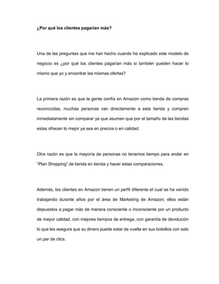¿Por qué los clientes pagarían más?
Una de las preguntas que me han hecho cuando he explicado este modelo de
negocio es ¿por qué los clientes pagarían más si también pueden hacer lo
mismo que yo y encontrar las mismas ofertas?
La primera razón es que la gente confía en Amazon como tienda de compras
reconocidas, muchas personas van directamente a esta tienda y compran
inmediatamente sin comparar ya que asumen que por el tamaño de las tiendas
estas ofrecen lo mejor ya sea en precios o en calidad.
Otra razón es que la mayoría de personas no tenemos tiempo para andar en
“Plan Shopping” de tienda en tienda y hacer estas comparaciones.
Además, los clientes en Amazon tienen un perfil diferente el cual se ha venido
trabajando durante años por el área de Marketing de Amazon; ellos están
dispuestos a pagar más de manera consciente o inconsciente por un producto
de mayor calidad, con mejores tiempos de entrega, con garantía de devolución
lo que les asegura que su dinero puede estar de vuelta en sus bolsillos con solo
un par de clics.
 