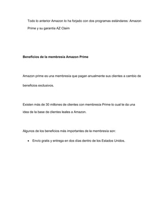 Todo lo anterior Amazon lo ha forjado con dos programas estándares: Amazon
Prime y su garantía AZ Claim
Beneficios de la membresía Amazon Prime
Amazon prime es una membresía que pagan anualmente sus clientes a cambio de
beneficios exclusivos.
Existen más de 30 millones de clientes con membresía Prime lo cual te da una
idea de la base de clientes leales a Amazon.
Algunos de los beneficios más importantes de la membresía son:
• Envío gratis y entrega en dos días dentro de los Estados Unidos.
 