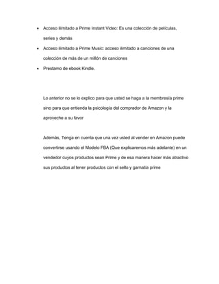 • Acceso ilimitado a Prime Instant Video: Es una colección de películas,
series y demás
• Acceso ilimitado a Prime Music: acceso ilimitado a canciones de una
colección de más de un millón de canciones
• Prestamo de ebook Kindle.
Lo anterior no se lo explico para que usted se haga a la membresía prime
sino para que entienda la psicología del comprador de Amazon y la
aproveche a su favor
Además, Tenga en cuenta que una vez usted al vender en Amazon puede
convertirse usando el Modelo FBA (Que explicaremos más adelante) en un
vendedor cuyos productos sean Prime y de esa manera hacer más atractivo
sus productos al tener productos con el sello y garnatía prime
 