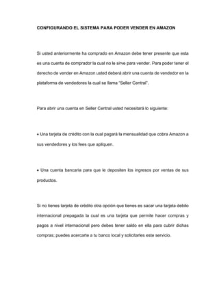 CONFIGURANDO EL SISTEMA PARA PODER VENDER EN AMAZON
Si usted anteriormente ha comprado en Amazon debe tener presente que esta
es una cuenta de comprador la cual no le sirve para vender. Para poder tener el
derecho de vender en Amazon usted deberá abrir una cuenta de vendedor en la
plataforma de vendedores la cual se llama “Seller Central”.
Para abrir una cuenta en Seller Central usted necesitará lo siguiente:
• Una tarjeta de crédito con la cual pagará la mensualidad que cobra Amazon a
sus vendedores y los fees que apliquen.
• Una cuenta bancaria para que le depositen los ingresos por ventas de sus
productos.
Si no tienes tarjeta de crédito otra opción que tienes es sacar una tarjeta debito
internacional prepagada la cual es una tarjeta que permite hacer compras y
pagos a nivel internacional pero debes tener saldo en ella para cubrir dichas
compras; puedes acercarte a tu banco local y solicitarles este servicio.
 