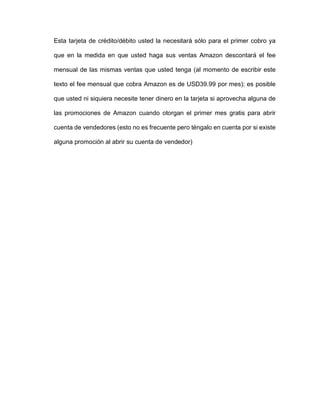 Esta tarjeta de crédito/débito usted la necesitará sólo para el primer cobro ya
que en la medida en que usted haga sus ventas Amazon descontará el fee
mensual de las mismas ventas que usted tenga (al momento de escribir este
texto el fee mensual que cobra Amazon es de USD39.99 por mes); es posible
que usted ni siquiera necesite tener dinero en la tarjeta si aprovecha alguna de
las promociones de Amazon cuando otorgan el primer mes gratis para abrir
cuenta de vendedores (esto no es frecuente pero téngalo en cuenta por si existe
alguna promoción al abrir su cuenta de vendedor)
 