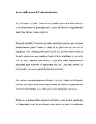 Acerca del Programa de Venderos de Amazon.
A continuación, te quiero contextualizar sobre el programa que Amazon ofrece
a sus vendedores para que luego abras tu cuenta de vendedor y dejes todo listo
para iniciar con tus ventas en internet.
Desde el año 2000, Amazon ha permitido que tanto negocios como personas
independientes puedan vender a través de su plataforma en más de 30
categorías como vendedor profesional; hoy día más del 40% de las ventas de
Amazon provienen de esta modalidad, lo anterior te da una idea de lo importante
que es este programa para Amazon y que ellos están constantemente
trabajando para mejorarlo: la oportunidad está allí: Lista para tomarla, en
crecimiento y con enormes posibilidades de crecimiento.
Hay muchas razones para vender en Amazon, pero la principal es que tú puedes
acceder a una base instalada de clientes leales de millones de personas hoy
mismo sin necesidad de tener sitios web ni armar complicados procesos.
Otra de las grandes ventajas de vender en Amazon es que ofrece a sus clientes
un programa de protección ante fraudes con su política de protección de clientes
 