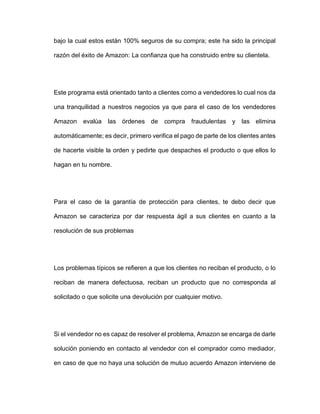 bajo la cual estos están 100% seguros de su compra; este ha sido la principal
razón del éxito de Amazon: La confianza que ha construido entre su clientela.
Este programa está orientado tanto a clientes como a vendedores lo cual nos da
una tranquilidad a nuestros negocios ya que para el caso de los vendedores
Amazon evalúa las órdenes de compra fraudulentas y las elimina
automáticamente; es decir, primero verifica el pago de parte de los clientes antes
de hacerte visible la orden y pedirte que despaches el producto o que ellos lo
hagan en tu nombre.
Para el caso de la garantía de protección para clientes, te debo decir que
Amazon se caracteriza por dar respuesta ágil a sus clientes en cuanto a la
resolución de sus problemas
Los problemas típicos se refieren a que los clientes no reciban el producto, o lo
reciban de manera defectuosa, reciban un producto que no corresponda al
solicitado o que solicite una devolución por cualquier motivo.
Si el vendedor no es capaz de resolver el problema, Amazon se encarga de darle
solución poniendo en contacto al vendedor con el comprador como mediador,
en caso de que no haya una solución de mutuo acuerdo Amazon interviene de
 