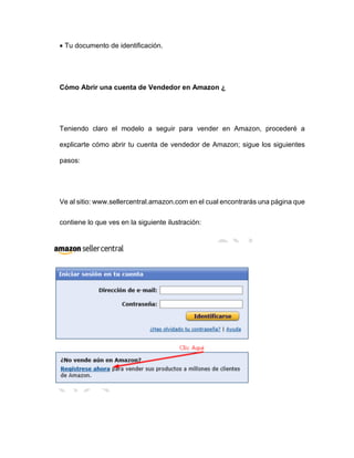 • Tu documento de identificación.
Cómo Abrir una cuenta de Vendedor en Amazon ¿
Teniendo claro el modelo a seguir para vender en Amazon, procederé a
explicarte cómo abrir tu cuenta de vendedor de Amazon; sigue los siguientes
pasos:
Ve al sitio: www.sellercentral.amazon.com en el cual encontrarás una página que
contiene lo que ves en la siguiente ilustración:
 